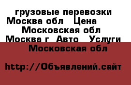 грузовые перевозки Москва,обл › Цена ­ 700 - Московская обл., Москва г. Авто » Услуги   . Московская обл.